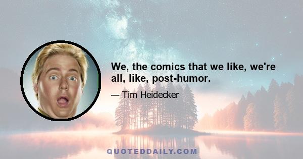 We, the comics that we like, we're all, like, post-humor.