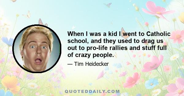 When I was a kid I went to Catholic school, and they used to drag us out to pro-life rallies and stuff full of crazy people.