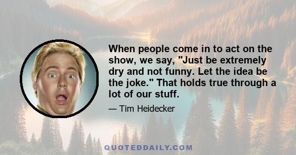 When people come in to act on the show, we say, Just be extremely dry and not funny. Let the idea be the joke. That holds true through a lot of our stuff.