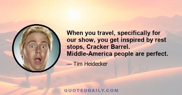 When you travel, specifically for our show, you get inspired by rest stops, Cracker Barrel. Middle-America people are perfect.