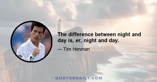 The difference between night and day is, er, night and day.