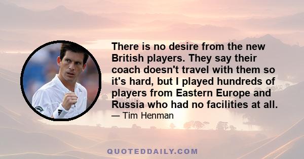 There is no desire from the new British players. They say their coach doesn't travel with them so it's hard, but I played hundreds of players from Eastern Europe and Russia who had no facilities at all.