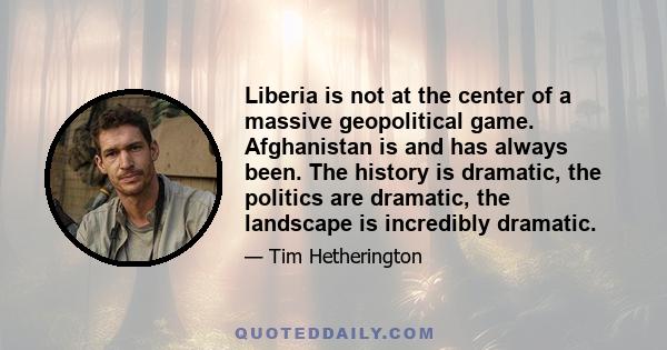 Liberia is not at the center of a massive geopolitical game. Afghanistan is and has always been. The history is dramatic, the politics are dramatic, the landscape is incredibly dramatic.