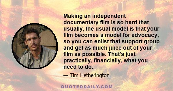 Making an independent documentary film is so hard that usually, the usual model is that your film becomes a model for advocacy, so you can enlist that support group and get as much juice out of your film as possible.