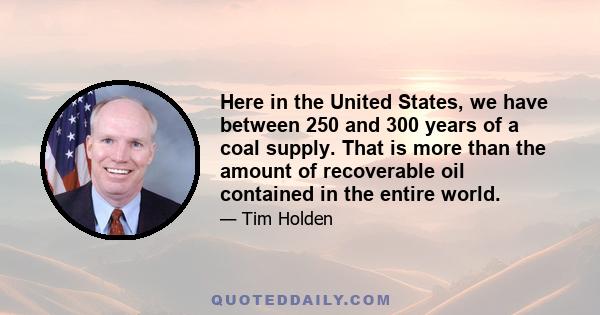 Here in the United States, we have between 250 and 300 years of a coal supply. That is more than the amount of recoverable oil contained in the entire world.