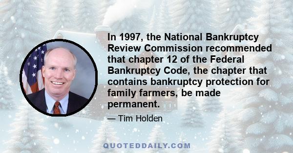 In 1997, the National Bankruptcy Review Commission recommended that chapter 12 of the Federal Bankruptcy Code, the chapter that contains bankruptcy protection for family farmers, be made permanent.