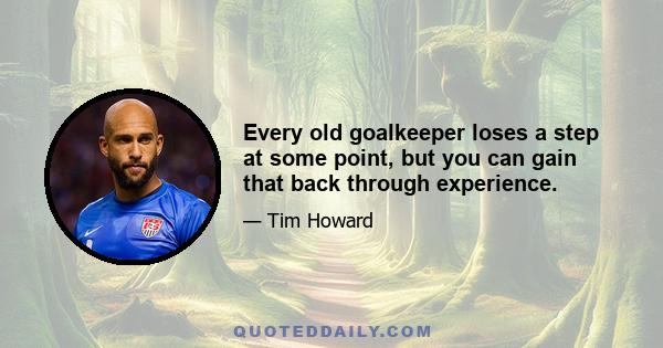 Every old goalkeeper loses a step at some point, but you can gain that back through experience.