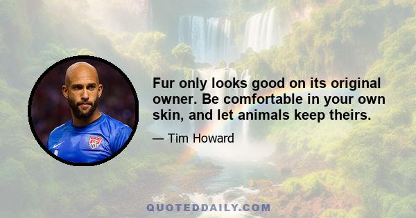 Fur only looks good on its original owner. Be comfortable in your own skin, and let animals keep theirs.