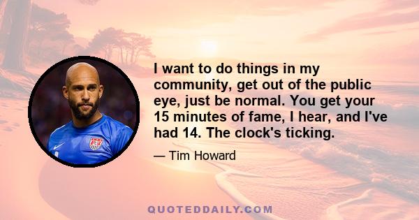 I want to do things in my community, get out of the public eye, just be normal. You get your 15 minutes of fame, I hear, and I've had 14. The clock's ticking.