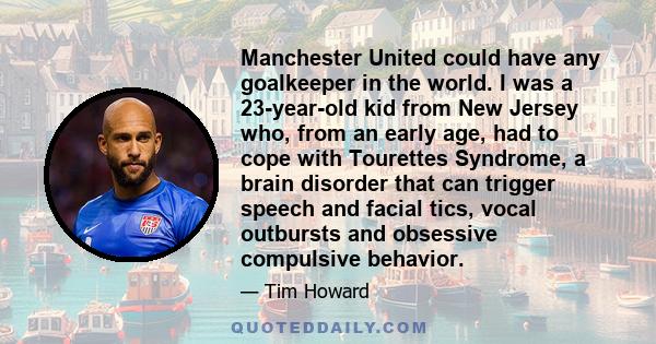 Manchester United could have any goalkeeper in the world. I was a 23-year-old kid from New Jersey who, from an early age, had to cope with Tourettes Syndrome, a brain disorder that can trigger speech and facial tics,