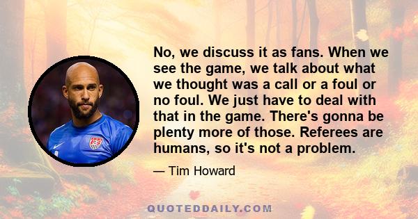 No, we discuss it as fans. When we see the game, we talk about what we thought was a call or a foul or no foul. We just have to deal with that in the game. There's gonna be plenty more of those. Referees are humans, so