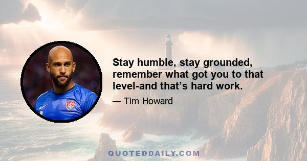 Stay humble, stay grounded, remember what got you to that level-and that’s hard work.