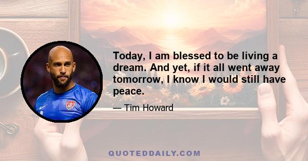 Today, I am blessed to be living a dream. And yet, if it all went away tomorrow, I know I would still have peace.