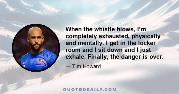 When the whistle blows, I’m completely exhausted, physically and mentally. I get in the locker room and I sit down and I just exhale. Finally, the danger is over.