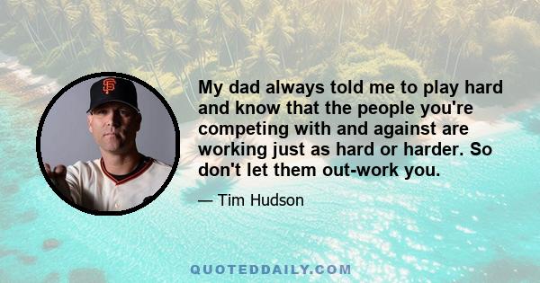 My dad always told me to play hard and know that the people you're competing with and against are working just as hard or harder. So don't let them out-work you.