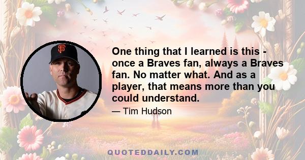 One thing that I learned is this - once a Braves fan, always a Braves fan. No matter what. And as a player, that means more than you could understand.