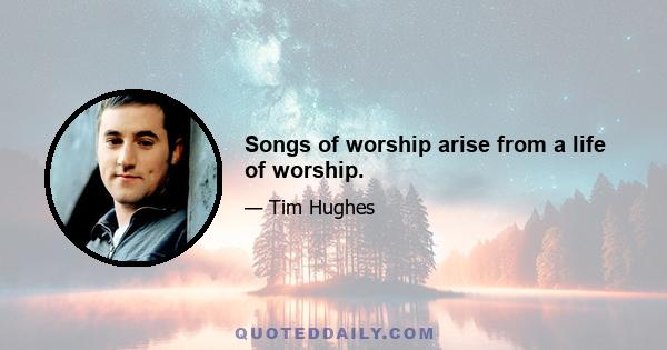 Songs of worship arise from a life of worship.