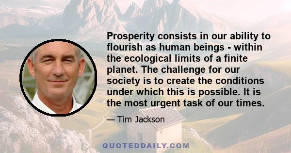 Prosperity consists in our ability to flourish as human beings - within the ecological limits of a finite planet. The challenge for our society is to create the conditions under which this is possible. It is the most