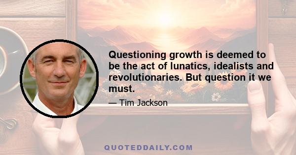 Questioning growth is deemed to be the act of lunatics, idealists and revolutionaries. But question it we must.