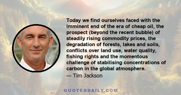 Today we find ourselves faced with the imminent end of the era of cheap oil, the prospect (beyond the recent bubble) of steadily rising commodity prices, the degradation of forests, lakes and soils, conflicts over land