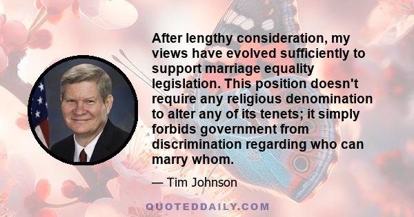 After lengthy consideration, my views have evolved sufficiently to support marriage equality legislation. This position doesn't require any religious denomination to alter any of its tenets; it simply forbids government 