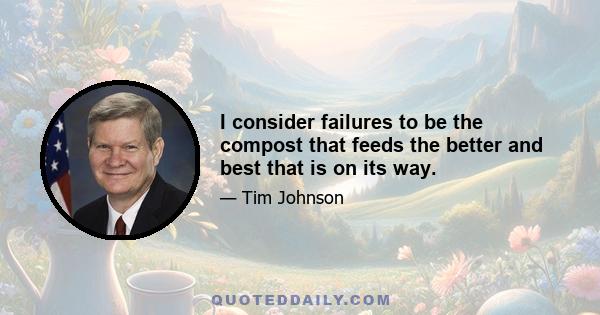 I consider failures to be the compost that feeds the better and best that is on its way.