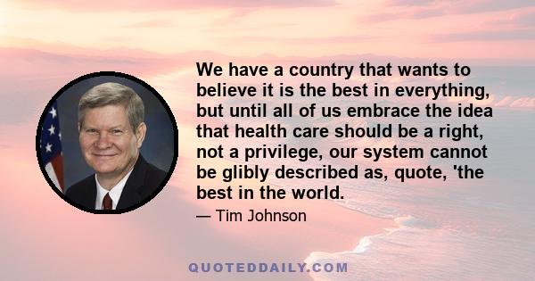 We have a country that wants to believe it is the best in everything, but until all of us embrace the idea that health care should be a right, not a privilege, our system cannot be glibly described as, quote, 'the best