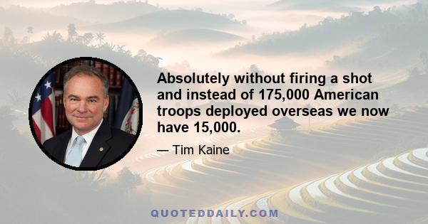 Absolutely without firing a shot and instead of 175,000 American troops deployed overseas we now have 15,000.