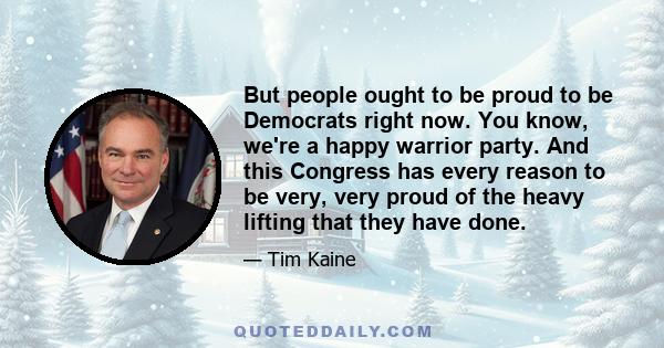 But people ought to be proud to be Democrats right now. You know, we're a happy warrior party. And this Congress has every reason to be very, very proud of the heavy lifting that they have done.