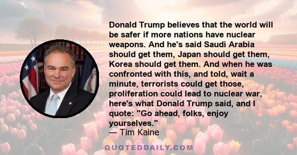 Donald Trump believes that the world will be safer if more nations have nuclear weapons. And he's said Saudi Arabia should get them, Japan should get them, Korea should get them. And when he was confronted with this,