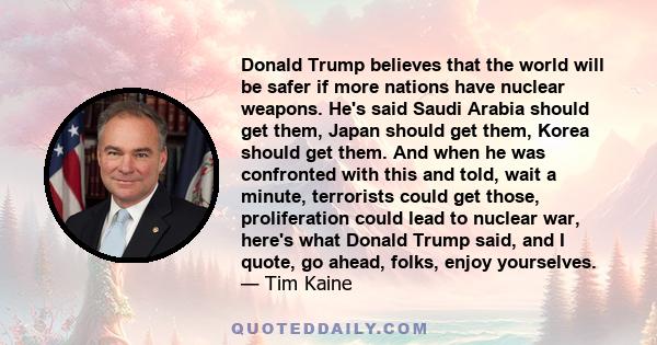 Donald Trump believes that the world will be safer if more nations have nuclear weapons. He's said Saudi Arabia should get them, Japan should get them, Korea should get them. And when he was confronted with this and