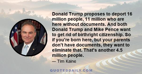 Donald Trump proposes to deport 16 million people, 11 million who are here without documents. And both Donald Trump and Mike Pence want to get rid of birthright citizenship. So if you're born here, but your parents