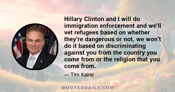 Hillary Clinton and I will do immigration enforcement and we'll vet refugees based on whether they're dangerous or not, we won't do it based on discriminating against you from the country you come from or the religion