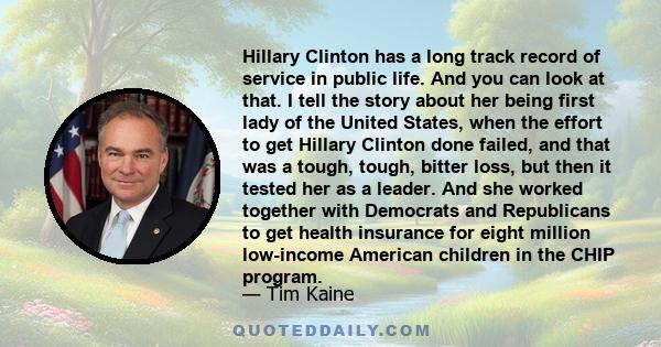 Hillary Clinton has a long track record of service in public life. And you can look at that. I tell the story about her being first lady of the United States, when the effort to get Hillary Clinton done failed, and that 