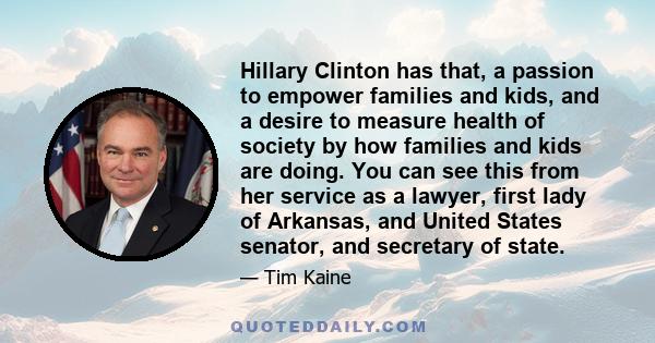 Hillary Clinton has that, a passion to empower families and kids, and a desire to measure health of society by how families and kids are doing. You can see this from her service as a lawyer, first lady of Arkansas, and