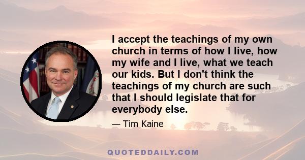 I accept the teachings of my own church in terms of how I live, how my wife and I live, what we teach our kids. But I don't think the teachings of my church are such that I should legislate that for everybody else.