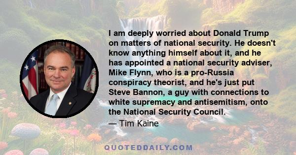 I am deeply worried about Donald Trump on matters of national security. He doesn't know anything himself about it, and he has appointed a national security adviser, Mike Flynn, who is a pro-Russia conspiracy theorist,