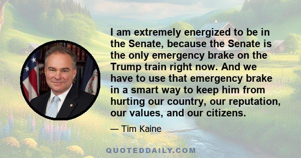 I am extremely energized to be in the Senate, because the Senate is the only emergency brake on the Trump train right now. And we have to use that emergency brake in a smart way to keep him from hurting our country, our 