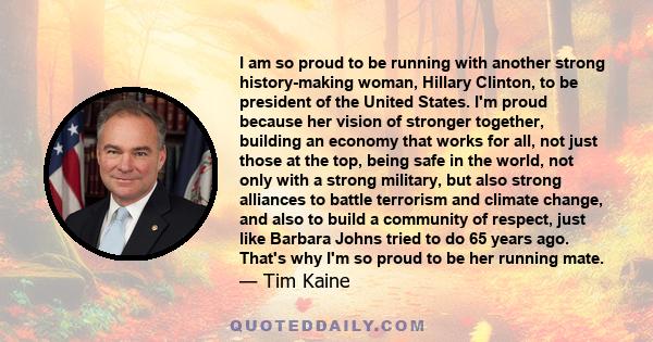 I am so proud to be running with another strong history-making woman, Hillary Clinton, to be president of the United States. I'm proud because her vision of stronger together, building an economy that works for all, not 