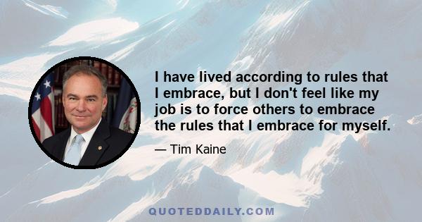 I have lived according to rules that I embrace, but I don't feel like my job is to force others to embrace the rules that I embrace for myself.