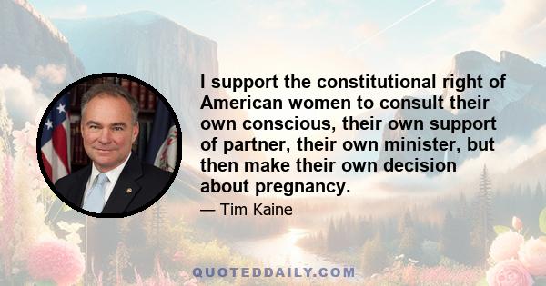 I support the constitutional right of American women to consult their own conscious, their own support of partner, their own minister, but then make their own decision about pregnancy.