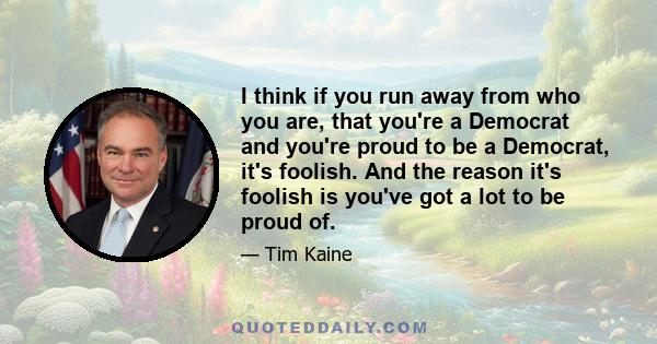 I think if you run away from who you are, that you're a Democrat and you're proud to be a Democrat, it's foolish. And the reason it's foolish is you've got a lot to be proud of.