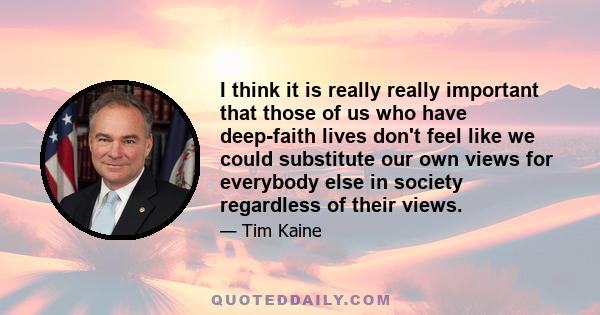 I think it is really really important that those of us who have deep-faith lives don't feel like we could substitute our own views for everybody else in society regardless of their views.