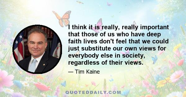 I think it is really, really important that those of us who have deep faith lives don't feel that we could just substitute our own views for everybody else in society, regardless of their views.