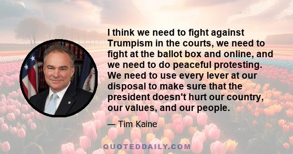 I think we need to fight against Trumpism in the courts, we need to fight at the ballot box and online, and we need to do peaceful protesting. We need to use every lever at our disposal to make sure that the president