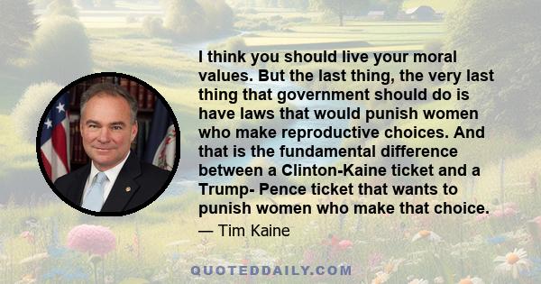 I think you should live your moral values. But the last thing, the very last thing that government should do is have laws that would punish women who make reproductive choices. And that is the fundamental difference