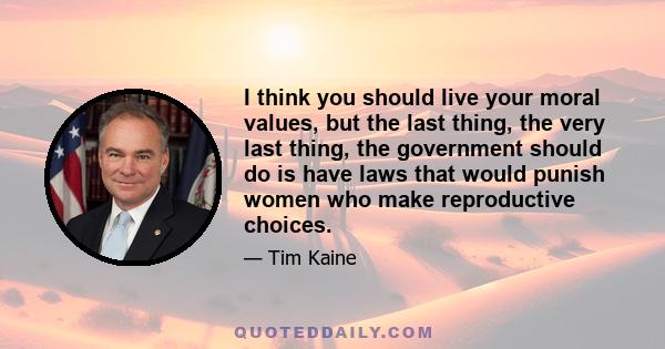 I think you should live your moral values, but the last thing, the very last thing, the government should do is have laws that would punish women who make reproductive choices.