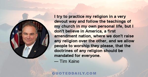 I try to practice my religion in a very devout way and follow the teachings of my church in my own personal life, but I don't believe in America, a first amendment nation, where we don't raise any religion over the