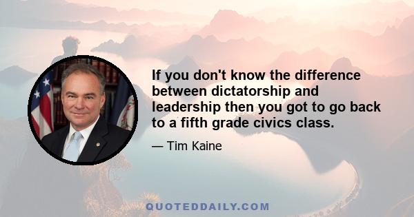 If you don't know the difference between dictatorship and leadership then you got to go back to a fifth grade civics class.