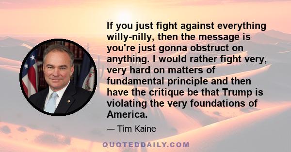 If you just fight against everything willy-nilly, then the message is you're just gonna obstruct on anything. I would rather fight very, very hard on matters of fundamental principle and then have the critique be that